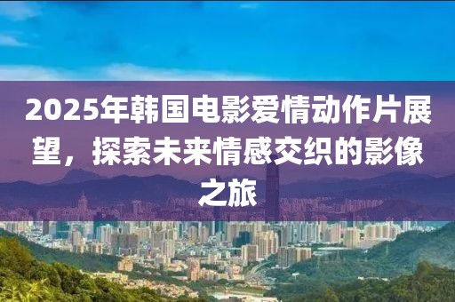 2025年韩国电影爱情动作片展望，探索未来情感交织的影像之旅
