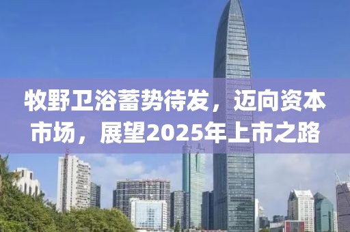 牧野卫浴蓄势待发，迈向资本市场，展望2025年上市之路
