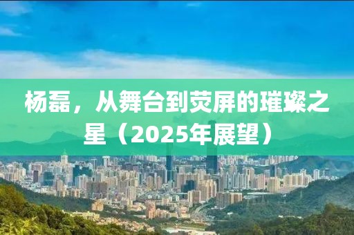 杨磊，从舞台到荧屏的璀璨之星（2025年展望）