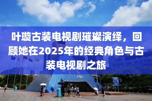 叶璇古装电视剧璀璨演绎，回顾她在2025年的经典角色与古装电视剧之旅