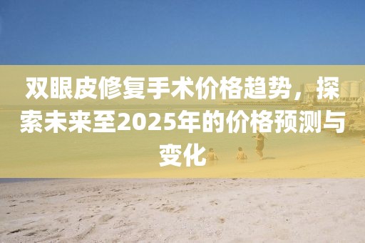双眼皮修复手术价格趋势，探索未来至2025年的价格预测与变化