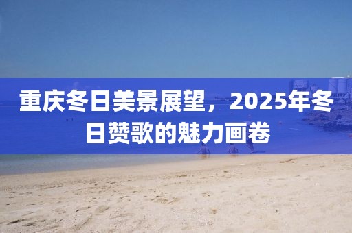 重庆冬日美景展望，2025年冬日赞歌的魅力画卷