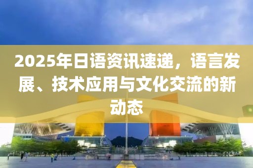 2025年日语资讯速递，语言发展、技术应用与文化交流的新动态