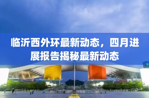临沂西外环最新动态，四月进展报告揭秘最新动态