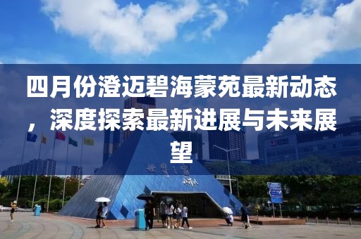 四月份澄迈碧海蒙苑最新动态，深度探索最新进展与未来展望