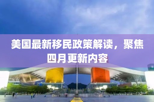 美国最新移民政策解读，聚焦四月更新内容