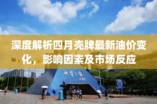深度解析四月壳牌最新油价变化，影响因素及市场反应