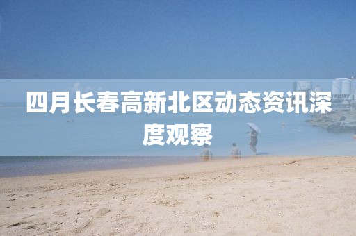 四月长春高新北区动态资讯深度观察