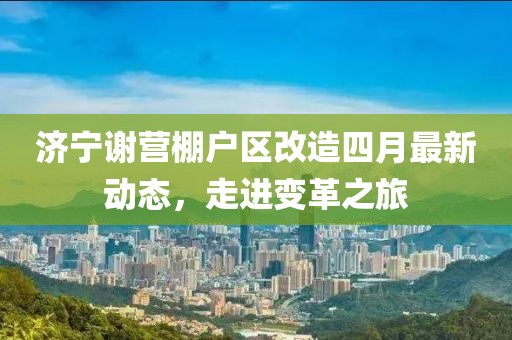 济宁谢营棚户区改造四月最新动态，走进变革之旅