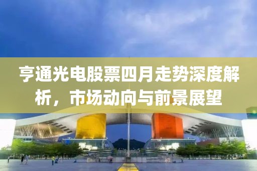 亨通光电股票四月走势深度解析，市场动向与前景展望