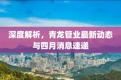 深度解析，青龙管业最新动态与四月消息速递