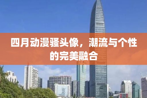 四月动漫骚头像，潮流与个性的完美融合