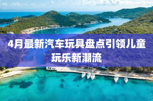 4月最新汽车玩具盘点引领儿童玩乐新潮流