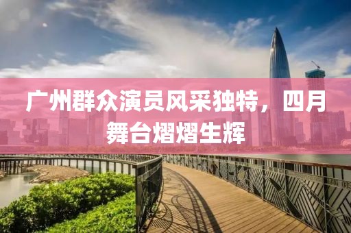 广州群众演员风采独特，四月舞台熠熠生辉
