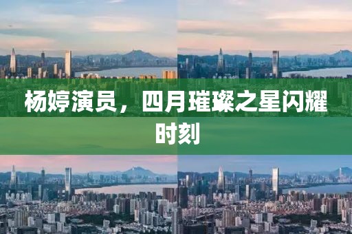 杨婷演员，四月璀璨之星闪耀时刻