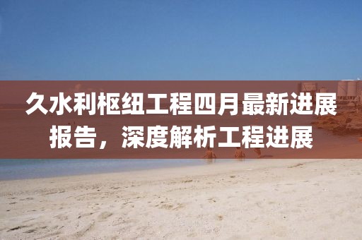 久水利枢纽工程四月最新进展报告，深度解析工程进展