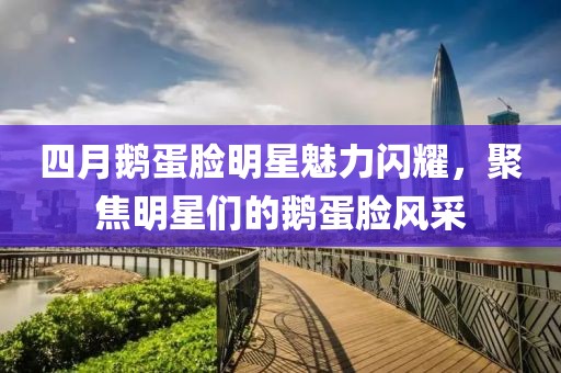 四月鹅蛋脸明星魅力闪耀，聚焦明星们的鹅蛋脸风采