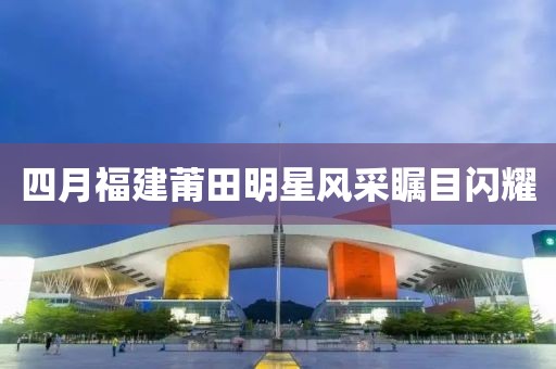 四月福建莆田明星风采瞩目闪耀