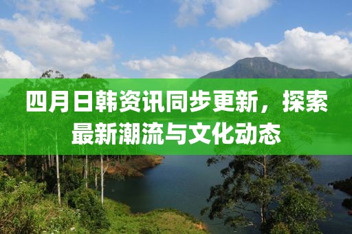 四月日韩资讯同步更新，探索最新潮流与文化动态