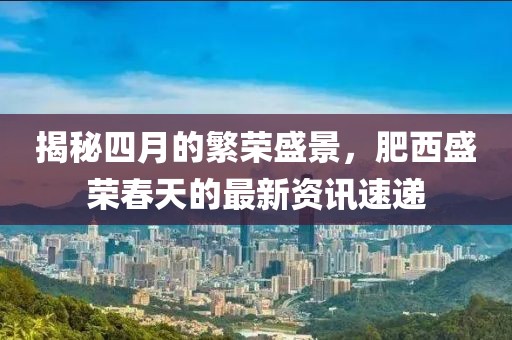 揭秘四月的繁荣盛景，肥西盛荣春天的最新资讯速递
