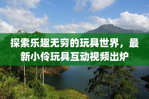 探索乐趣无穷的玩具世界，最新小伶玩具互动视频出炉