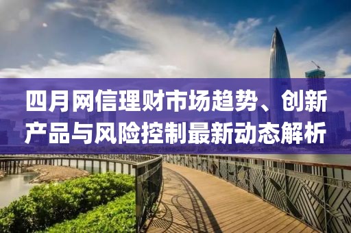 四月网信理财市场趋势、创新产品与风险控制最新动态解析