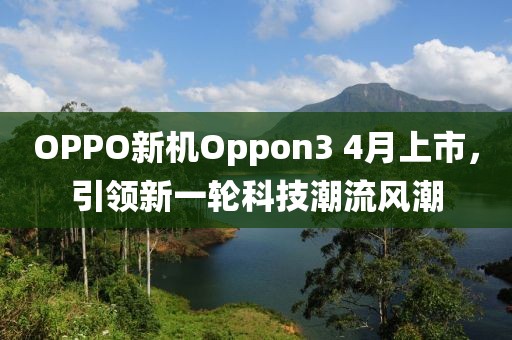 OPPO新机Oppon3 4月上市，引领新一轮科技潮流风潮