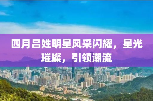 四月吕姓明星风采闪耀，星光璀璨，引领潮流