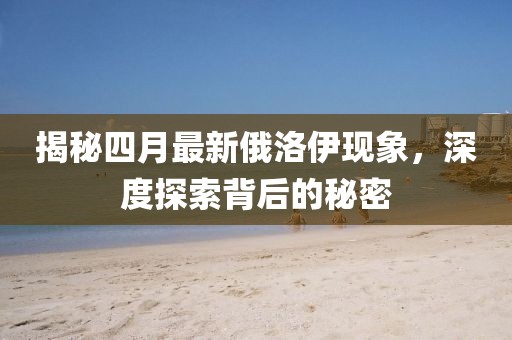 揭秘四月最新俄洛伊现象，深度探索背后的秘密