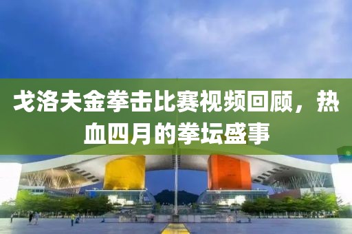 戈洛夫金拳击比赛视频回顾，热血四月的拳坛盛事