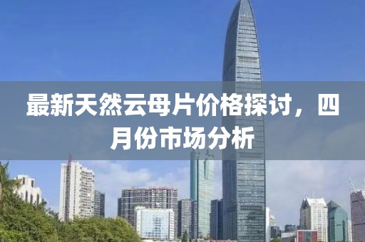 最新天然云母片价格探讨，四月份市场分析