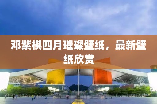 邓紫棋四月璀璨壁纸，最新壁纸欣赏
