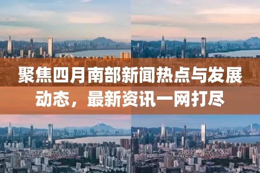 聚焦四月南部新闻热点与发展动态，最新资讯一网打尽