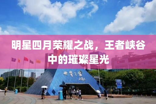 明星四月荣耀之战，王者峡谷中的璀璨星光