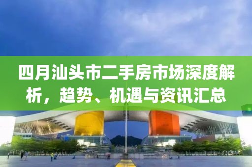 四月汕头市二手房市场深度解析，趋势、机遇与资讯汇总
