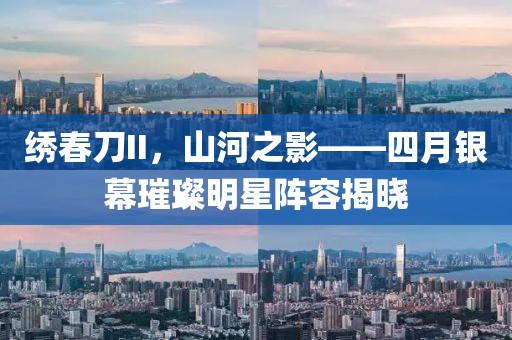 绣春刀II，山河之影——四月银幕璀璨明星阵容揭晓