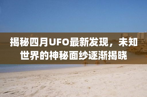 揭秘四月UFO最新发现，未知世界的神秘面纱逐渐揭晓
