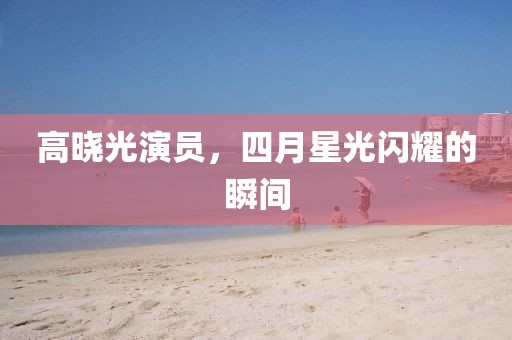 高晓光演员，四月星光闪耀的瞬间