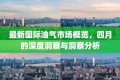 最新国际油气市场概览，四月的深度洞察与洞察分析