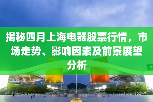 揭秘四月上海电器股票行情，市场走势、影响因素及前景展望分析