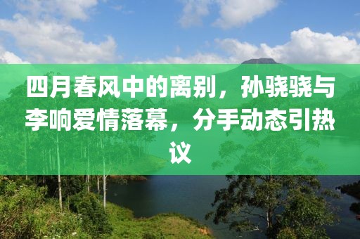 四月春风中的离别，孙骁骁与李响爱情落幕，分手动态引热议
