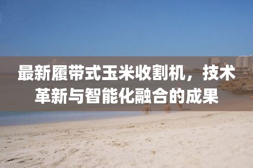 最新履带式玉米收割机，技术革新与智能化融合的成果