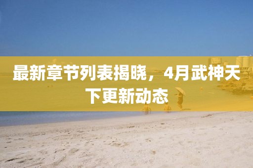 最新章节列表揭晓，4月武神天下更新动态
