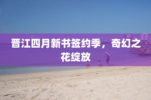 晋江四月新书签约季，奇幻之花绽放