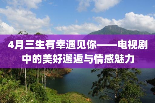 4月三生有幸遇见你——电视剧中的美好邂逅与情感魅力