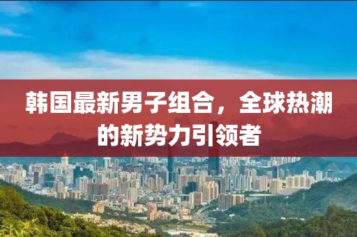 韩国最新男子组合，全球热潮的新势力引领者