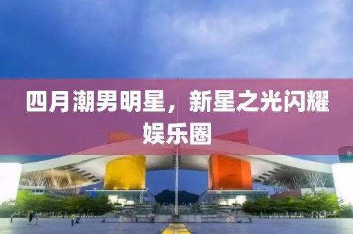 四月潮男明星，新星之光闪耀娱乐圈