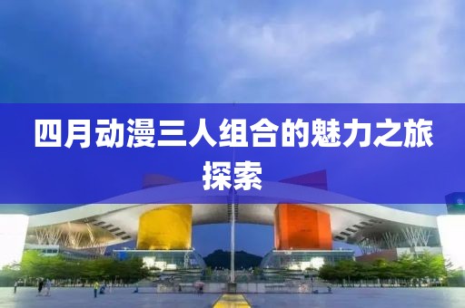 四月动漫三人组合的魅力之旅探索