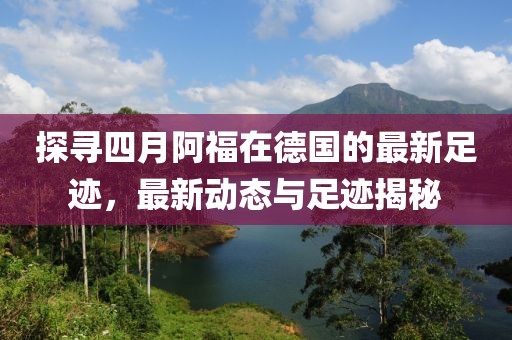 探寻四月阿福在德国的最新足迹，最新动态与足迹揭秘