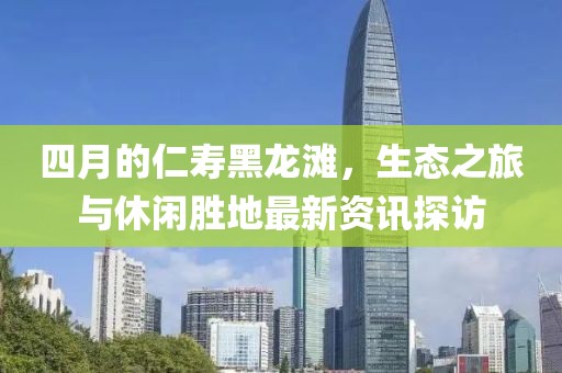 四月的仁寿黑龙滩，生态之旅与休闲胜地最新资讯探访